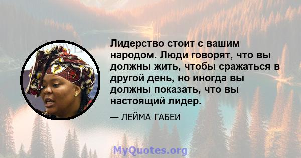 Лидерство стоит с вашим народом. Люди говорят, что вы должны жить, чтобы сражаться в другой день, но иногда вы должны показать, что вы настоящий лидер.