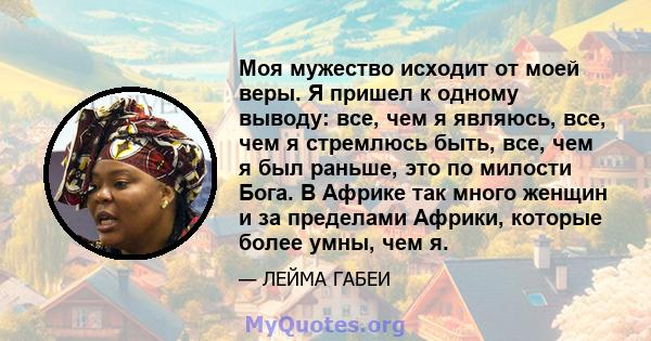 Моя мужество исходит от моей веры. Я пришел к одному выводу: все, чем я являюсь, все, чем я стремлюсь быть, все, чем я был раньше, это по милости Бога. В Африке так много женщин и за пределами Африки, которые более