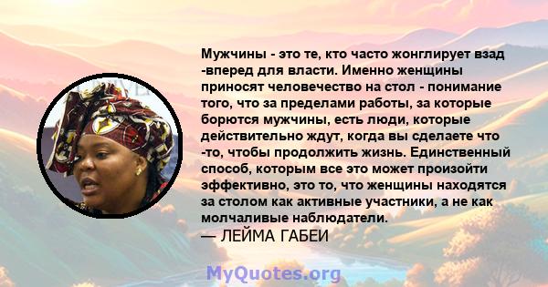 Мужчины - это те, кто часто жонглирует взад -вперед для власти. Именно женщины приносят человечество на стол - понимание того, что за пределами работы, за которые борются мужчины, есть люди, которые действительно ждут,