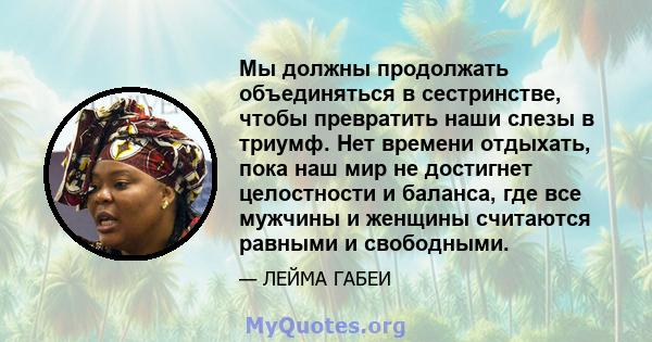 Мы должны продолжать объединяться в сестринстве, чтобы превратить наши слезы в триумф. Нет времени отдыхать, пока наш мир не достигнет целостности и баланса, где все мужчины и женщины считаются равными и свободными.