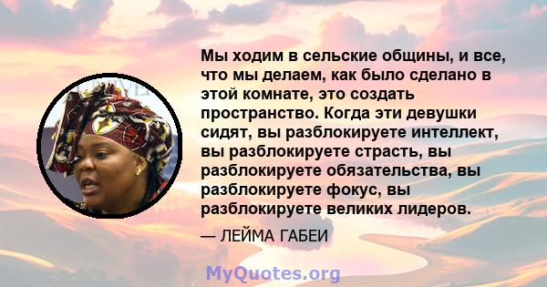 Мы ходим в сельские общины, и все, что мы делаем, как было сделано в этой комнате, это создать пространство. Когда эти девушки сидят, вы разблокируете интеллект, вы разблокируете страсть, вы разблокируете обязательства, 