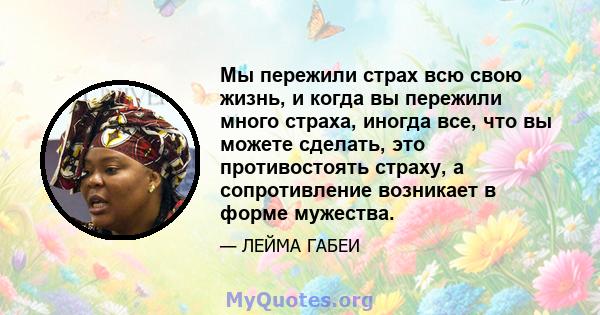 Мы пережили страх всю свою жизнь, и когда вы пережили много страха, иногда все, что вы можете сделать, это противостоять страху, а сопротивление возникает в форме мужества.