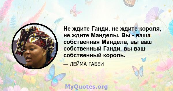 Не ждите Ганди, не ждите короля, не ждите Манделы. Вы - ваша собственная Мандела, вы ваш собственный Ганди, вы ваш собственный король.