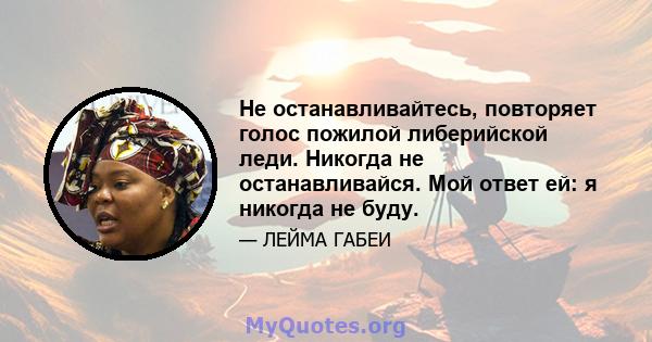 Не останавливайтесь, повторяет голос пожилой либерийской леди. Никогда не останавливайся. Мой ответ ей: я никогда не буду.