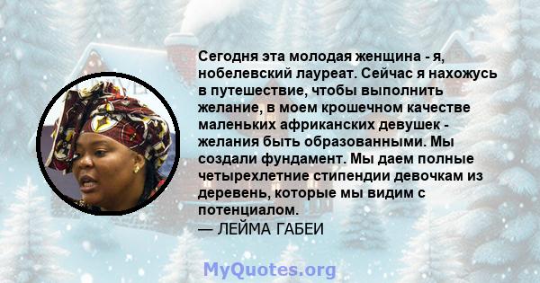 Сегодня эта молодая женщина - я, нобелевский лауреат. Сейчас я нахожусь в путешествие, чтобы выполнить желание, в моем крошечном качестве маленьких африканских девушек - желания быть образованными. Мы создали фундамент. 