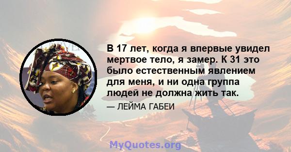 В 17 лет, когда я впервые увидел мертвое тело, я замер. К 31 это было естественным явлением для меня, и ни одна группа людей не должна жить так.