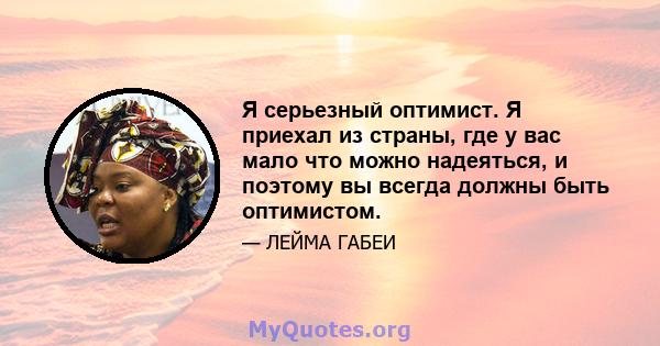 Я серьезный оптимист. Я приехал из страны, где у вас мало что можно надеяться, и поэтому вы всегда должны быть оптимистом.