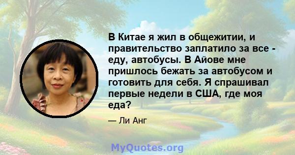 В Китае я жил в общежитии, и правительство заплатило за все - еду, автобусы. В Айове мне пришлось бежать за автобусом и готовить для себя. Я спрашивал первые недели в США, где моя еда?