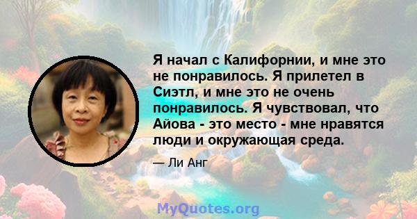 Я начал с Калифорнии, и мне это не понравилось. Я прилетел в Сиэтл, и мне это не очень понравилось. Я чувствовал, что Айова - это место - мне нравятся люди и окружающая среда.