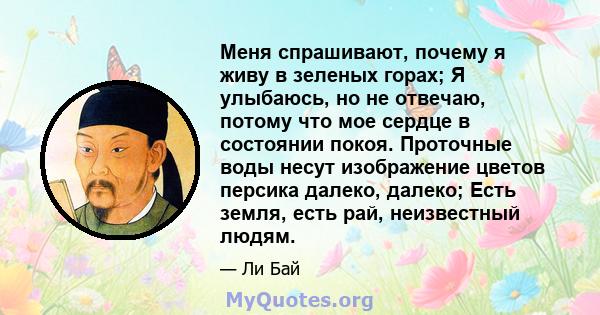 Меня спрашивают, почему я живу в зеленых горах; Я улыбаюсь, но не отвечаю, потому что мое сердце в состоянии покоя. Проточные воды несут изображение цветов персика далеко, далеко; Есть земля, есть рай, неизвестный людям.