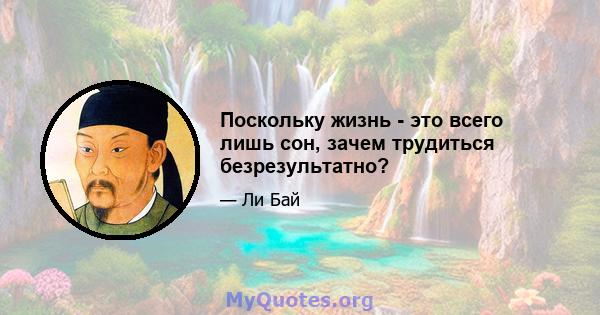 Поскольку жизнь - это всего лишь сон, зачем трудиться безрезультатно?