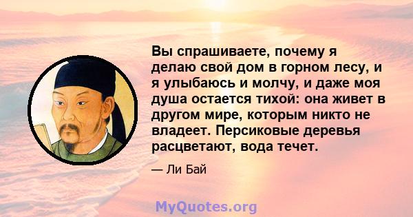 Вы спрашиваете, почему я делаю свой дом в горном лесу, и я улыбаюсь и молчу, и даже моя душа остается тихой: она живет в другом мире, которым никто не владеет. Персиковые деревья расцветают, вода течет.