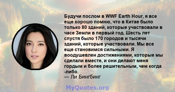 Будучи послом в WWF Earth Hour, я все еще хорошо помню, что в Китае было только 80 зданий, которые участвовали в часе Земли в первый год. Шесть лет спустя было 170 городов и тысячи зданий, которые участвовали. Мы все