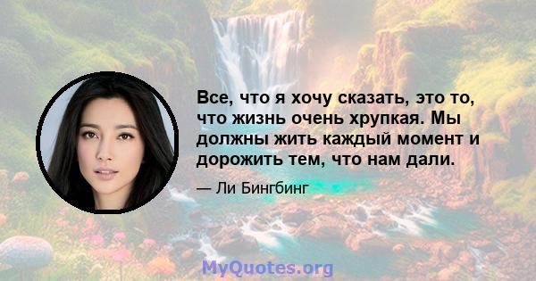 Все, что я хочу сказать, это то, что жизнь очень хрупкая. Мы должны жить каждый момент и дорожить тем, что нам дали.