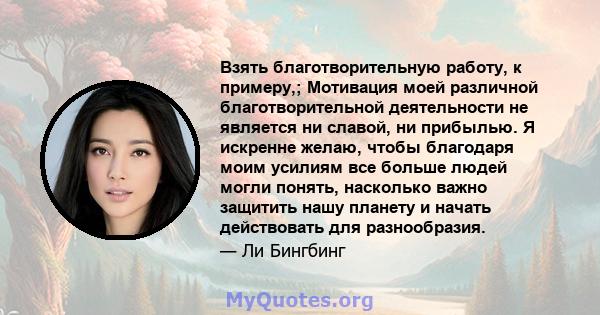 Взять благотворительную работу, к примеру,; Мотивация моей различной благотворительной деятельности не является ни славой, ни прибылью. Я искренне желаю, чтобы благодаря моим усилиям все больше людей могли понять,