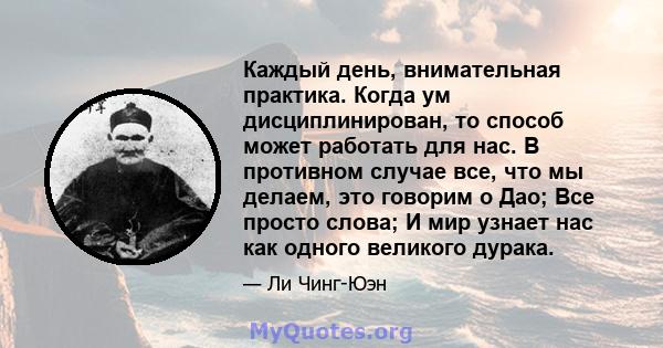 Каждый день, внимательная практика. Когда ум дисциплинирован, то способ может работать для нас. В противном случае все, что мы делаем, это говорим о Дао; Все просто слова; И мир узнает нас как одного великого дурака.