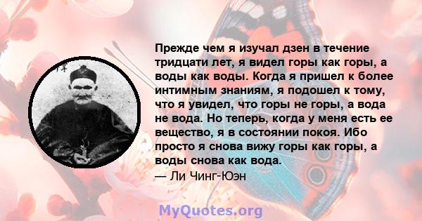 Прежде чем я изучал дзен в течение тридцати лет, я видел горы как горы, а воды как воды. Когда я пришел к более интимным знаниям, я подошел к тому, что я увидел, что горы не горы, а вода не вода. Но теперь, когда у меня 