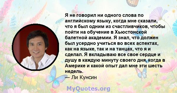 Я не говорил ни одного слова по английскому языку, когда мне сказали, что я был одним из счастливчиков, чтобы пойти на обучение в Хьюстонской балетной академии. Я знал, что должен был усердно учиться во всех аспектах,