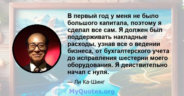 В первый год у меня не было большого капитала, поэтому я сделал все сам. Я должен был поддерживать накладные расходы, узнав все о ведении бизнеса, от бухгалтерского учета до исправления шестерни моего оборудования. Я