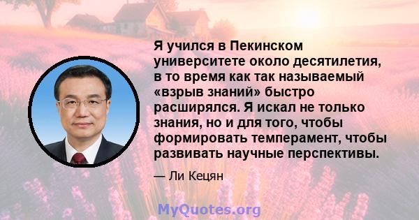 Я учился в Пекинском университете около десятилетия, в то время как так называемый «взрыв знаний» быстро расширялся. Я искал не только знания, но и для того, чтобы формировать темперамент, чтобы развивать научные