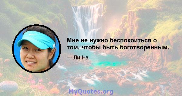 Мне не нужно беспокоиться о том, чтобы быть боготворенным.