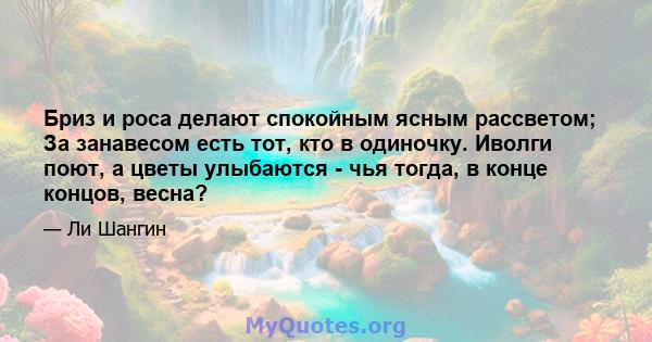 Бриз и роса делают спокойным ясным рассветом; За занавесом есть тот, кто в одиночку. Иволги поют, а цветы улыбаются - чья тогда, в конце концов, весна?