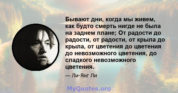 Бывают дни, когда мы живем, как будто смерть нигде не была на заднем плане; От радости до радости, от радости, от крыла до крыла, от цветения до цветения до невозможного цветения, до сладкого невозможного цветения.