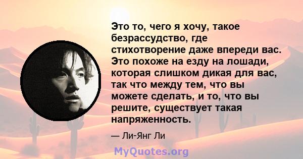 Это то, чего я хочу, такое безрассудство, где стихотворение даже впереди вас. Это похоже на езду на лошади, которая слишком дикая для вас, так что между тем, что вы можете сделать, и то, что вы решите, существует такая