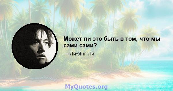 Может ли это быть в том, что мы сами сами?