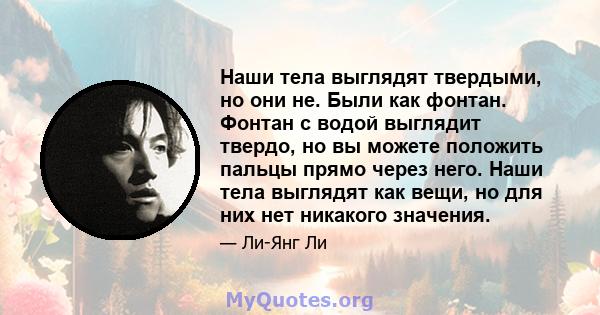 Наши тела выглядят твердыми, но они не. Были как фонтан. Фонтан с водой выглядит твердо, но вы можете положить пальцы прямо через него. Наши тела выглядят как вещи, но для них нет никакого значения.