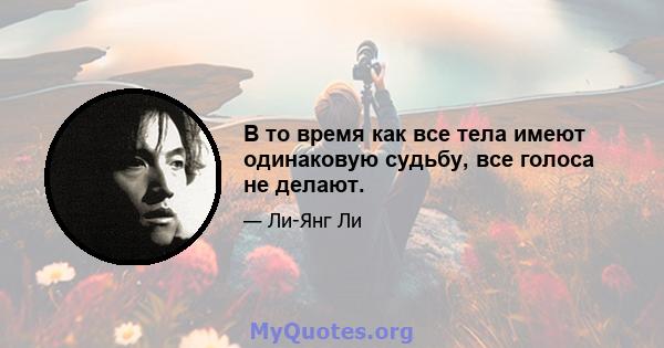 В то время как все тела имеют одинаковую судьбу, все голоса не делают.