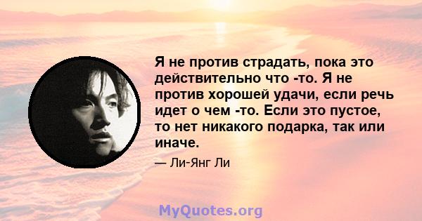 Я не против страдать, пока это действительно что -то. Я не против хорошей удачи, если речь идет о чем -то. Если это пустое, то нет никакого подарка, так или иначе.