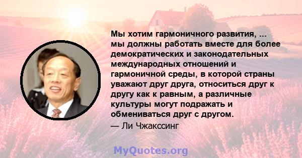 Мы хотим гармоничного развития, ... мы должны работать вместе для более демократических и законодательных международных отношений и гармоничной среды, в которой страны уважают друг друга, относиться друг к другу как к