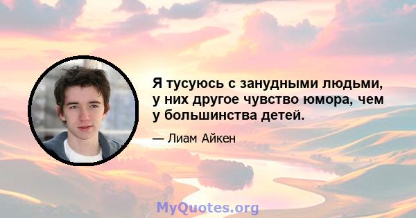 Я тусуюсь с занудными людьми, у них другое чувство юмора, чем у большинства детей.