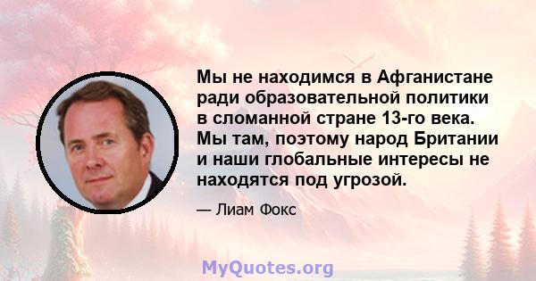 Мы не находимся в Афганистане ради образовательной политики в сломанной стране 13-го века. Мы там, поэтому народ Британии и наши глобальные интересы не находятся под угрозой.