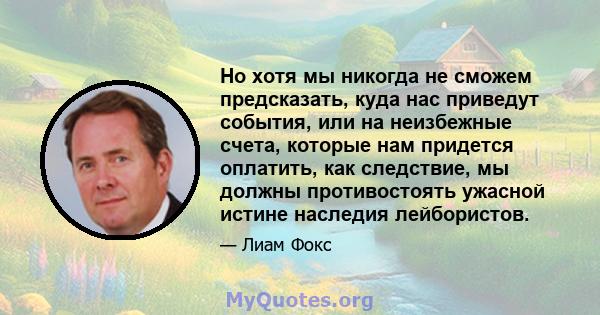 Но хотя мы никогда не сможем предсказать, куда нас приведут события, или на неизбежные счета, которые нам придется оплатить, как следствие, мы должны противостоять ужасной истине наследия лейбористов.