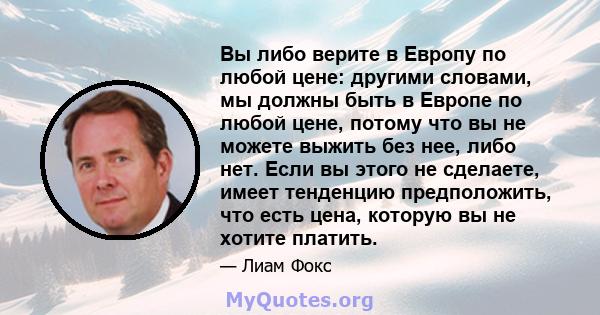 Вы либо верите в Европу по любой цене: другими словами, мы должны быть в Европе по любой цене, потому что вы не можете выжить без нее, либо нет. Если вы этого не сделаете, имеет тенденцию предположить, что есть цена,