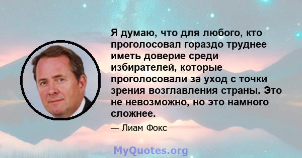 Я думаю, что для любого, кто проголосовал гораздо труднее иметь доверие среди избирателей, которые проголосовали за уход с точки зрения возглавления страны. Это не невозможно, но это намного сложнее.