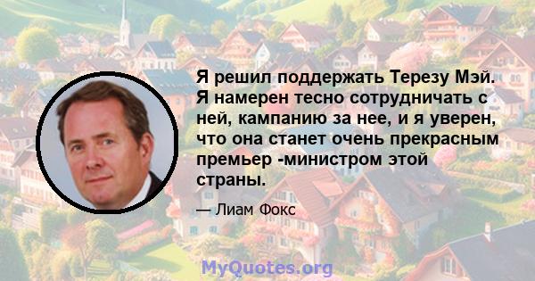 Я решил поддержать Терезу Мэй. Я намерен тесно сотрудничать с ней, кампанию за нее, и я уверен, что она станет очень прекрасным премьер -министром этой страны.