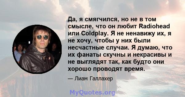 Да, я смягчился, но не в том смысле, что он любит Radiohead или Coldplay. Я не ненавижу их, я не хочу, чтобы у них были несчастные случаи. Я думаю, что их фанаты скучны и некрасивы и не выглядят так, как будто они