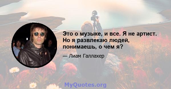 Это о музыке, и все. Я не артист. Но я развлекаю людей, понимаешь, о чем я?