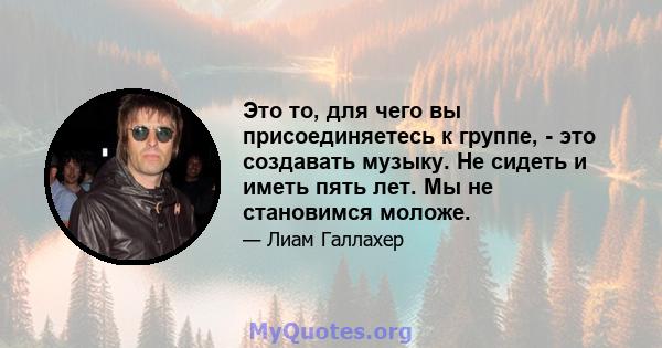 Это то, для чего вы присоединяетесь к группе, - это создавать музыку. Не сидеть и иметь пять лет. Мы не становимся моложе.