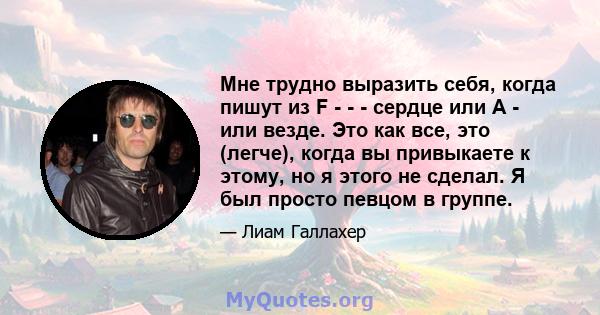 Мне трудно выразить себя, когда пишут из F - - - сердце или A - или везде. Это как все, это (легче), когда вы привыкаете к этому, но я этого не сделал. Я был просто певцом в группе.