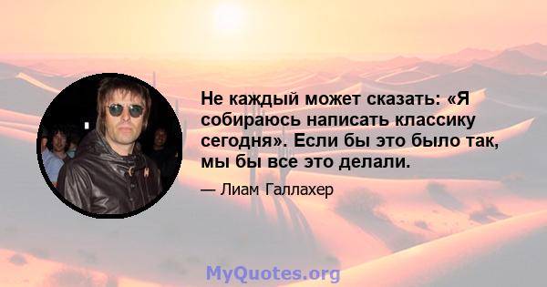 Не каждый может сказать: «Я собираюсь написать классику сегодня». Если бы это было так, мы бы все это делали.