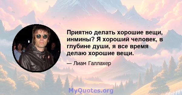 Приятно делать хорошие вещи, инмины? Я хороший человек, в глубине души, я все время делаю хорошие вещи.