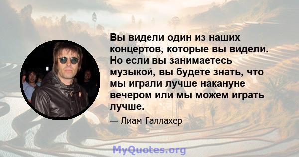 Вы видели один из наших концертов, которые вы видели. Но если вы занимаетесь музыкой, вы будете знать, что мы играли лучше накануне вечером или мы можем играть лучше.