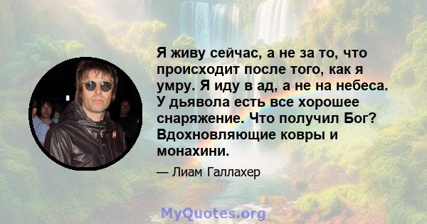 Я живу сейчас, а не за то, что происходит после того, как я умру. Я иду в ад, а не на небеса. У дьявола есть все хорошее снаряжение. Что получил Бог? Вдохновляющие ковры и монахини.