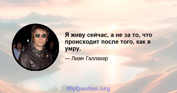 Я живу сейчас, а не за то, что происходит после того, как я умру.