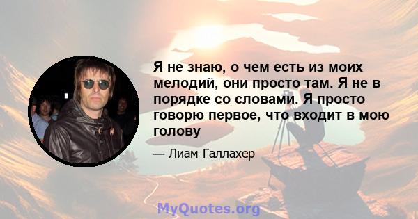 Я не знаю, о чем есть из моих мелодий, они просто там. Я не в порядке со словами. Я просто говорю первое, что входит в мою голову