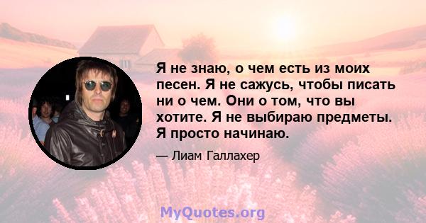 Я не знаю, о чем есть из моих песен. Я не сажусь, чтобы писать ни о чем. Они о том, что вы хотите. Я не выбираю предметы. Я просто начинаю.